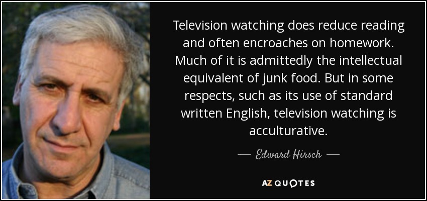 Television watching does reduce reading and often encroaches on homework. Much of it is admittedly the intellectual equivalent of junk food. But in some respects, such as its use of standard written English, television watching is acculturative. - Edward Hirsch