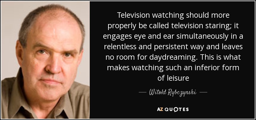 Television watching should more properly be called television staring; it engages eye and ear simultaneously in a relentless and persistent way and leaves no room for daydreaming. This is what makes watching such an inferior form of leisure - Witold Rybczynski