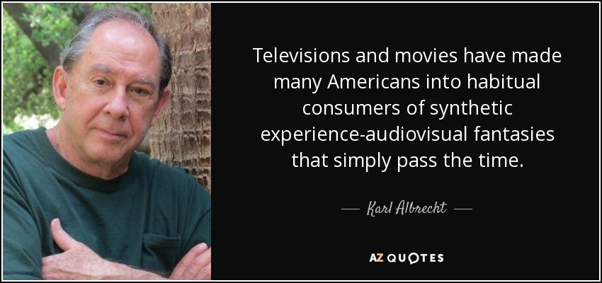 Televisions and movies have made many Americans into habitual consumers of synthetic experience-audiovisual fantasies that simply pass the time. - Karl Albrecht