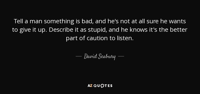 Tell a man something is bad, and he's not at all sure he wants to give it up. Describe it as stupid, and he knows it's the better part of caution to listen. - David Seabury