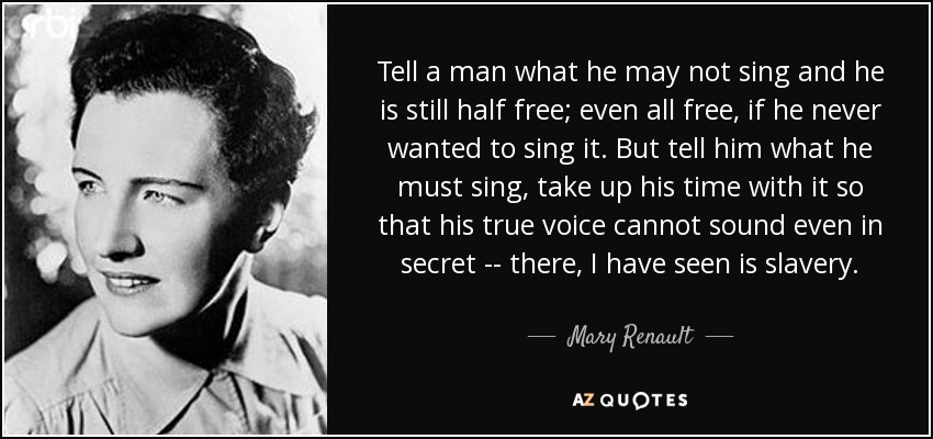 Tell a man what he may not sing and he is still half free; even all free, if he never wanted to sing it. But tell him what he must sing, take up his time with it so that his true voice cannot sound even in secret -- there, I have seen is slavery. - Mary Renault