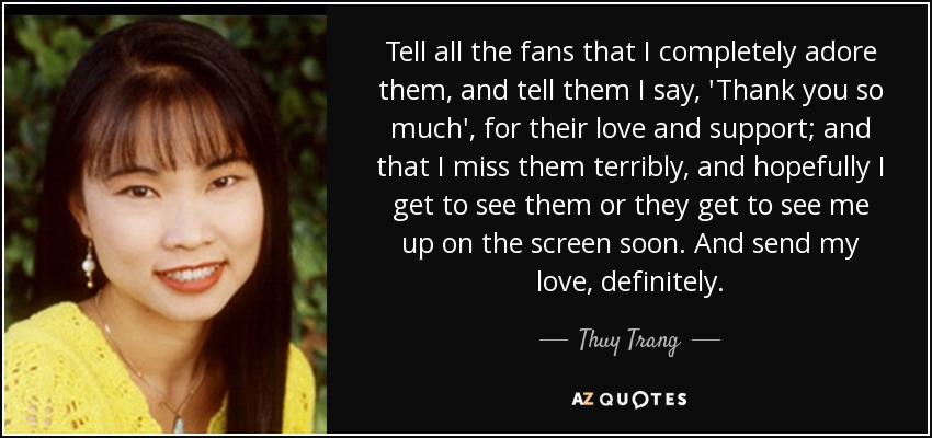 Tell all the fans that I completely adore them, and tell them I say, 'Thank you so much', for their love and support; and that I miss them terribly, and hopefully I get to see them or they get to see me up on the screen soon. And send my love, definitely. - Thuy Trang