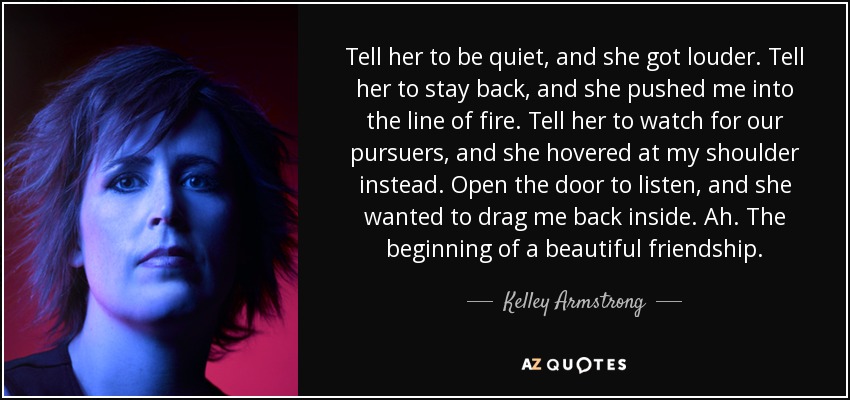 Tell her to be quiet, and she got louder. Tell her to stay back, and she pushed me into the line of fire. Tell her to watch for our pursuers, and she hovered at my shoulder instead. Open the door to listen, and she wanted to drag me back inside. Ah. The beginning of a beautiful friendship. - Kelley Armstrong