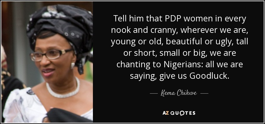 Tell him that PDP women in every nook and cranny, wherever we are, young or old, beautiful or ugly, tall or short, small or big, we are chanting to Nigerians: all we are saying, give us Goodluck. - Kema Chikwe