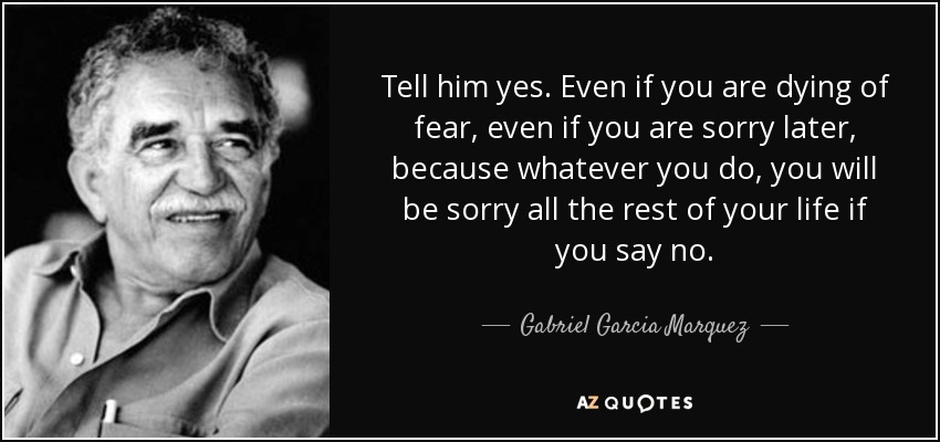 Tell him yes. Even if you are dying of fear, even if you are sorry later, because whatever you do, you will be sorry all the rest of your life if you say no. - Gabriel Garcia Marquez