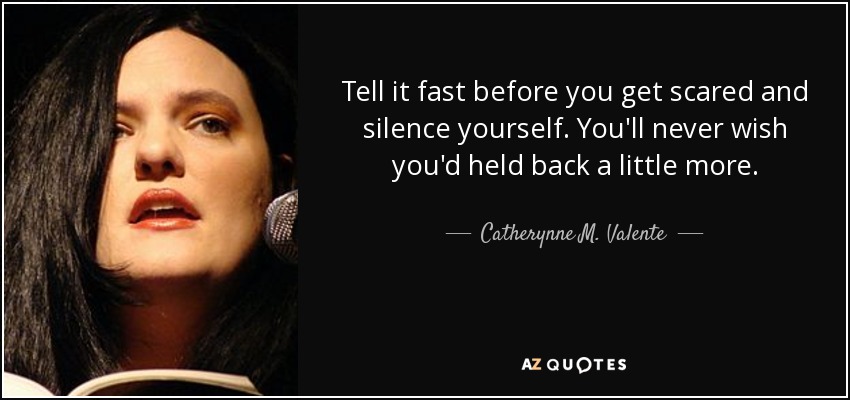 Tell it fast before you get scared and silence yourself. You'll never wish you'd held back a little more. - Catherynne M. Valente