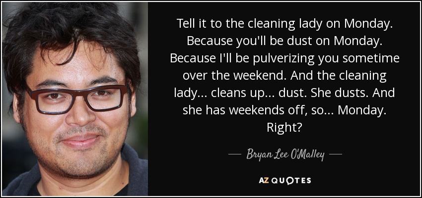 Tell it to the cleaning lady on Monday. Because you'll be dust on Monday. Because I'll be pulverizing you sometime over the weekend. And the cleaning lady... cleans up... dust. She dusts. And she has weekends off, so... Monday. Right? - Bryan Lee O'Malley