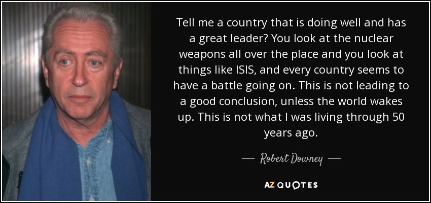 Tell me a country that is doing well and has a great leader? You look at the nuclear weapons all over the place and you look at things like ISIS, and every country seems to have a battle going on. This is not leading to a good conclusion, unless the world wakes up. This is not what I was living through 50 years ago. - Robert Downey, Sr.