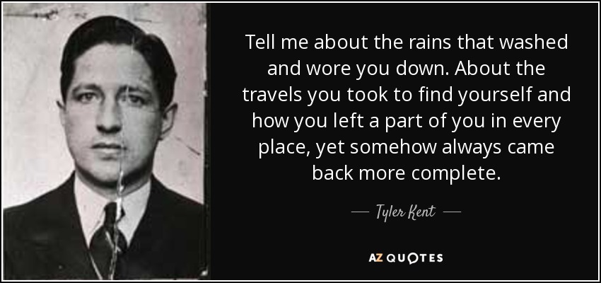 Tell me about the rains that washed and wore you down. About the travels you took to find yourself and how you left a part of you in every place, yet somehow always came back more complete. - Tyler Kent