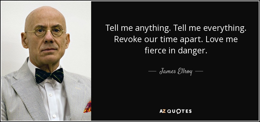 Tell me anything. Tell me everything. Revoke our time apart. Love me fierce in danger. - James Ellroy