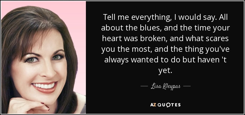 Tell me everything, I would say. All about the blues, and the time your heart was broken, and what scares you the most, and the thing you've always wanted to do but haven 't yet. - Lisa Kleypas