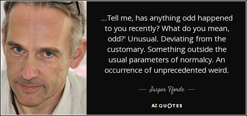 …Tell me, has anything odd happened to you recently? What do you mean, odd?' Unusual. Deviating from the customary. Something outside the usual parameters of normalcy. An occurrence of unprecedented weird. - Jasper Fforde