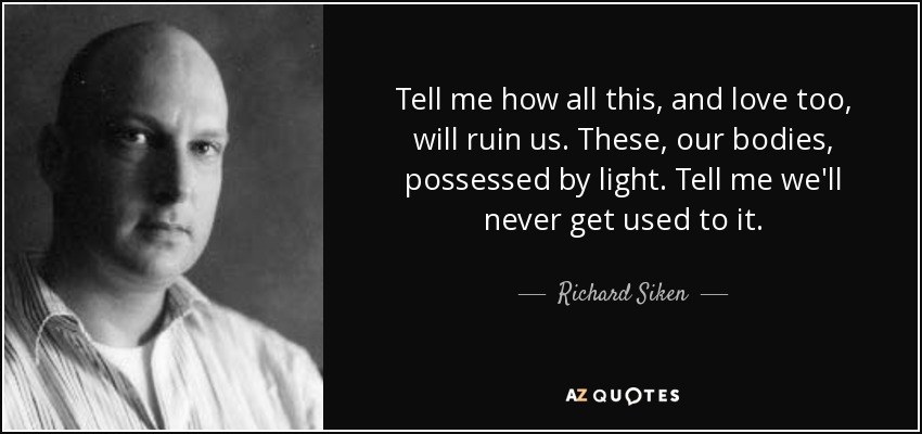 Tell me how all this, and love too, will ruin us. These, our bodies, possessed by light. Tell me we'll never get used to it. - Richard Siken