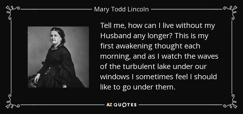 Tell me, how can I live without my Husband any longer? This is my first awakening thought each morning, and as I watch the waves of the turbulent lake under our windows I sometimes feel I should like to go under them. - Mary Todd Lincoln