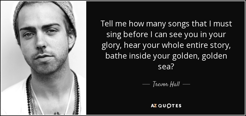 Tell me how many songs that I must sing before I can see you in your glory, hear your whole entire story, bathe inside your golden, golden sea? - Trevor Hall