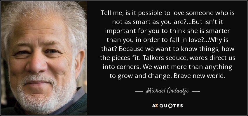 Tell me, is it possible to love someone who is not as smart as you are? ...But isn't it important for you to think she is smarter than you in order to fall in love? ...Why is that? Because we want to know things, how the pieces fit. Talkers seduce, words direct us into corners. We want more than anything to grow and change. Brave new world. - Michael Ondaatje