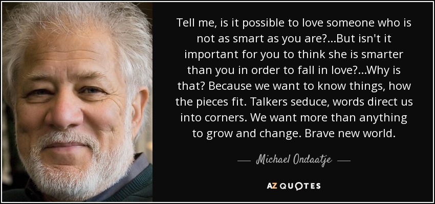 Tell me, is it possible to love someone who is not as smart as you are? ...But isn't it important for you to think she is smarter than you in order to fall in love? ...Why is that? Because we want to know things, how the pieces fit. Talkers seduce, words direct us into corners. We want more than anything to grow and change. Brave new world. - Michael Ondaatje