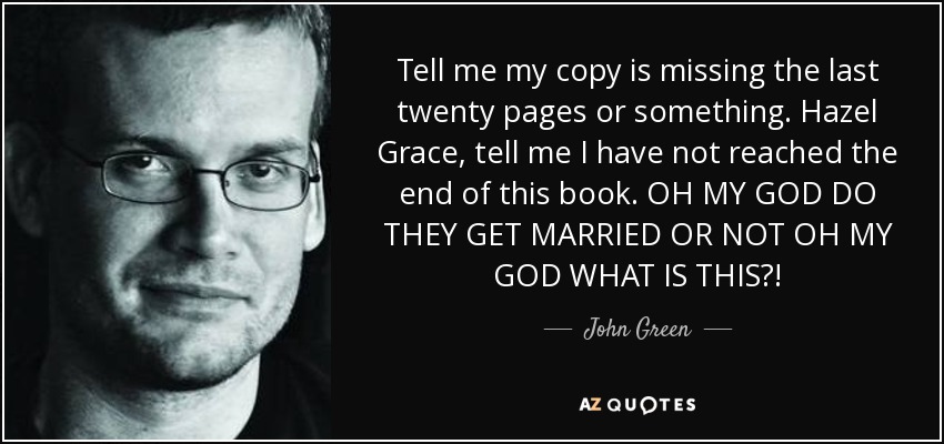 Tell me my copy is missing the last twenty pages or something. Hazel Grace, tell me I have not reached the end of this book. OH MY GOD DO THEY GET MARRIED OR NOT OH MY GOD WHAT IS THIS?! - John Green