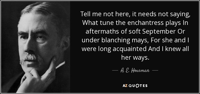 Tell me not here, it needs not saying, What tune the enchantress plays In aftermaths of soft September Or under blanching mays, For she and I were long acquainted And I knew all her ways. - A. E. Housman