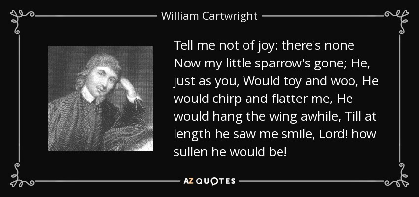 Tell me not of joy: there's none Now my little sparrow's gone; He, just as you, Would toy and woo, He would chirp and flatter me, He would hang the wing awhile, Till at length he saw me smile, Lord! how sullen he would be! - William Cartwright