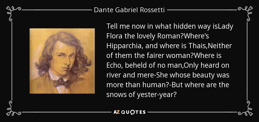 Tell me now in what hidden way isLady Flora the lovely Roman?Where's Hipparchia, and where is Thais,Neither of them the fairer woman?Where is Echo, beheld of no man,Only heard on river and mere-She whose beauty was more than human?-But where are the snows of yester-year? - Dante Gabriel Rossetti