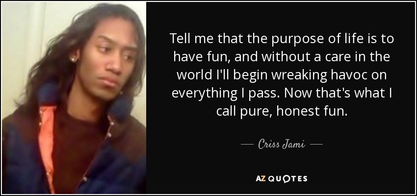 Tell me that the purpose of life is to have fun, and without a care in the world I'll begin wreaking havoc on everything I pass. Now that's what I call pure, honest fun. - Criss Jami