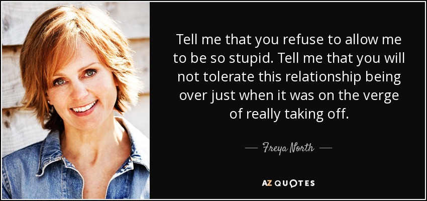 Tell me that you refuse to allow me to be so stupid. Tell me that you will not tolerate this relationship being over just when it was on the verge of really taking off. - Freya North
