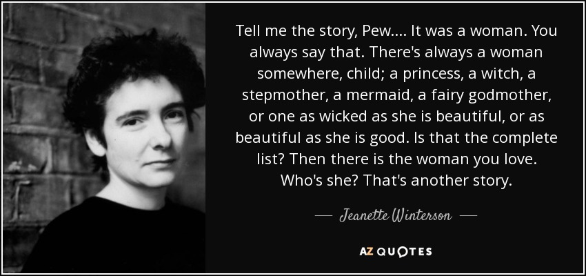 Tell me the story, Pew. . . . It was a woman. You always say that. There's always a woman somewhere, child; a princess, a witch, a stepmother, a mermaid, a fairy godmother, or one as wicked as she is beautiful, or as beautiful as she is good. Is that the complete list? Then there is the woman you love. Who's she? That's another story. - Jeanette Winterson