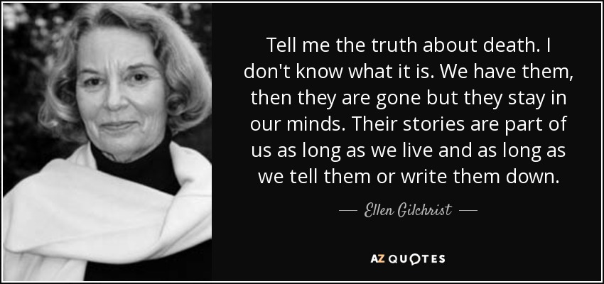 Tell me the truth about death. I don't know what it is. We have them, then they are gone but they stay in our minds. Their stories are part of us as long as we live and as long as we tell them or write them down. - Ellen Gilchrist