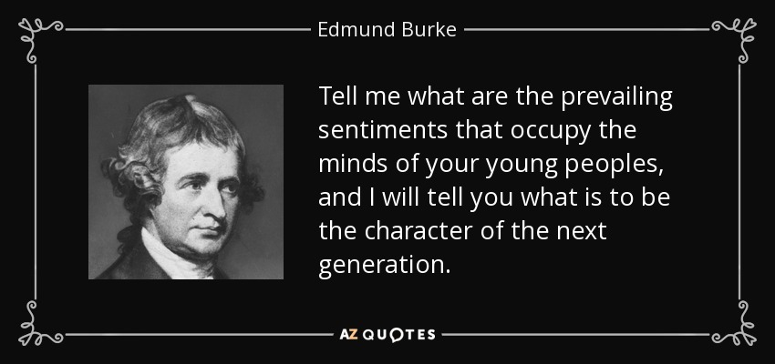 Tell me what are the prevailing sentiments that occupy the minds of your young peoples, and I will tell you what is to be the character of the next generation. - Edmund Burke