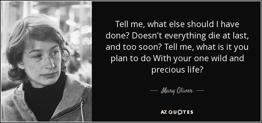 Tell me, what else should I have done? Doesn't everything die at last, and too soon? Tell me, what is it you plan to do With your one wild and precious life? - Mary Oliver
