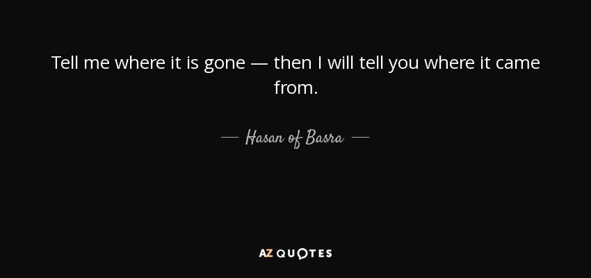 Tell me where it is gone — then I will tell you where it came from. - Hasan of Basra