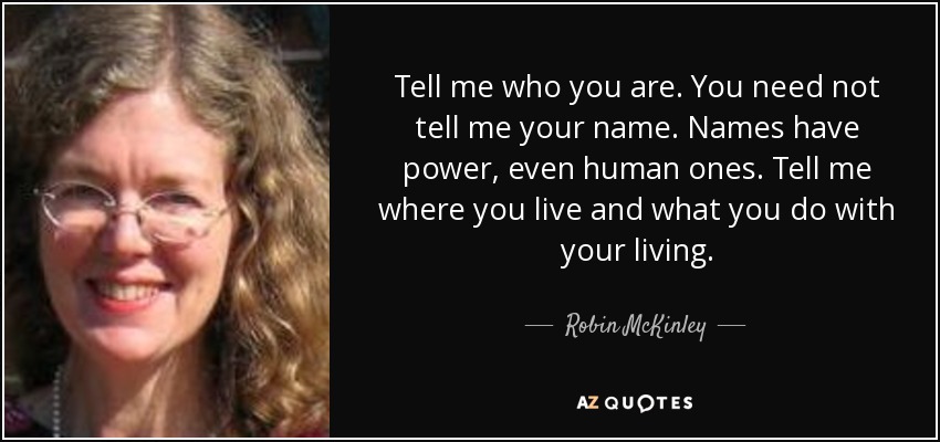 Tell me who you are. You need not tell me your name. Names have power, even human ones. Tell me where you live and what you do with your living. - Robin McKinley