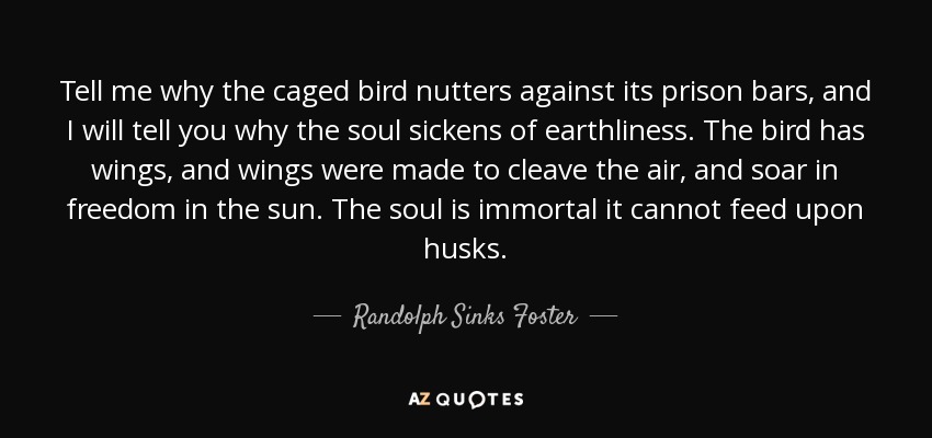 Tell me why the caged bird nutters against its prison bars, and I will tell you why the soul sickens of earthliness. The bird has wings, and wings were made to cleave the air, and soar in freedom in the sun. The soul is immortal it cannot feed upon husks. - Randolph Sinks Foster