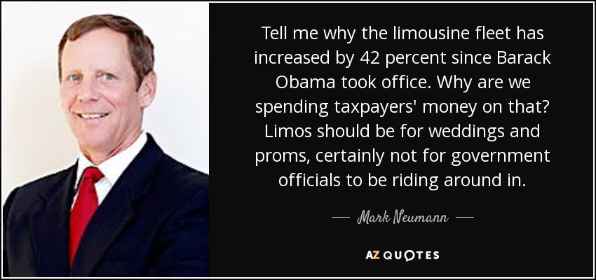 Tell me why the limousine fleet has increased by 42 percent since Barack Obama took office. Why are we spending taxpayers' money on that? Limos should be for weddings and proms, certainly not for government officials to be riding around in. - Mark Neumann