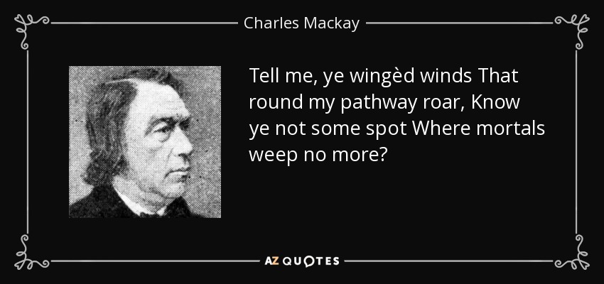 Tell me, ye wingèd winds That round my pathway roar, Know ye not some spot Where mortals weep no more? - Charles Mackay