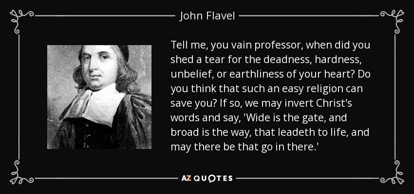 Tell me, you vain professor, when did you shed a tear for the deadness, hardness, unbelief, or earthliness of your heart? Do you think that such an easy religion can save you? If so, we may invert Christ's words and say, 'Wide is the gate, and broad is the way, that leadeth to life, and may there be that go in there.' - John Flavel