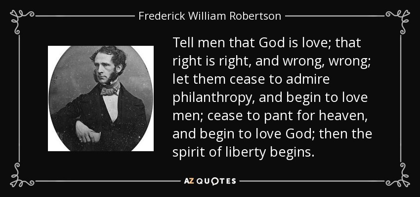 Tell men that God is love; that right is right, and wrong, wrong; let them cease to admire philanthropy, and begin to love men; cease to pant for heaven, and begin to love God; then the spirit of liberty begins. - Frederick William Robertson