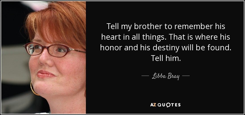 Tell my brother to remember his heart in all things. That is where his honor and his destiny will be found. Tell him. - Libba Bray