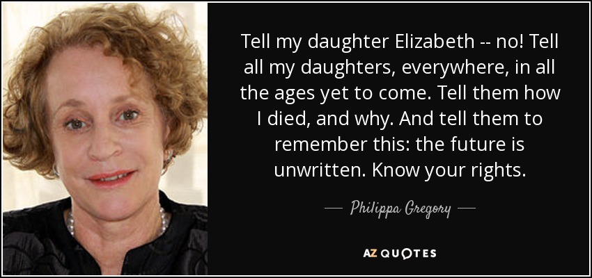 Tell my daughter Elizabeth -- no! Tell all my daughters, everywhere, in all the ages yet to come. Tell them how I died, and why. And tell them to remember this: the future is unwritten. Know your rights. - Philippa Gregory