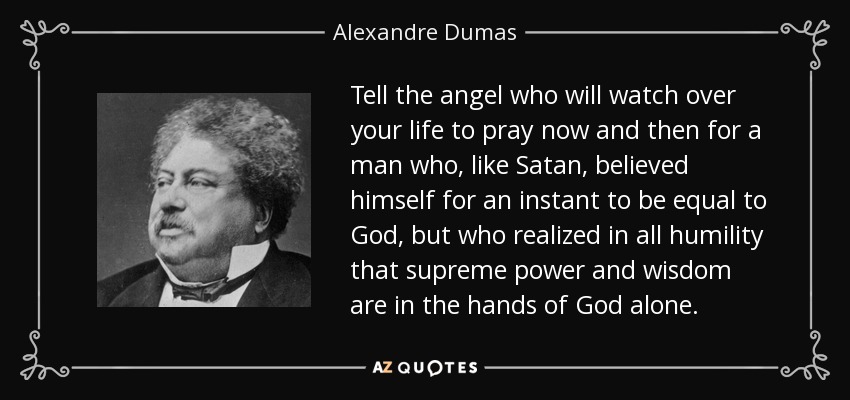 Tell the angel who will watch over your life to pray now and then for a man who, like Satan, believed himself for an instant to be equal to God, but who realized in all humility that supreme power and wisdom are in the hands of God alone. - Alexandre Dumas
