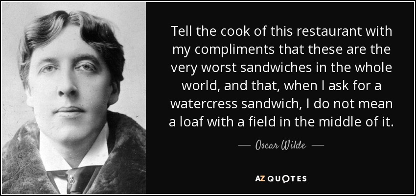 Tell the cook of this restaurant with my compliments that these are the very worst sandwiches in the whole world, and that, when I ask for a watercress sandwich, I do not mean a loaf with a field in the middle of it. - Oscar Wilde