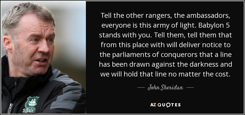 Tell the other rangers, the ambassadors, everyone is this army of light. Babylon 5 stands with you. Tell them, tell them that from this place with will deliver notice to the parliaments of conquerors that a line has been drawn against the darkness and we will hold that line no matter the cost. - John Sheridan