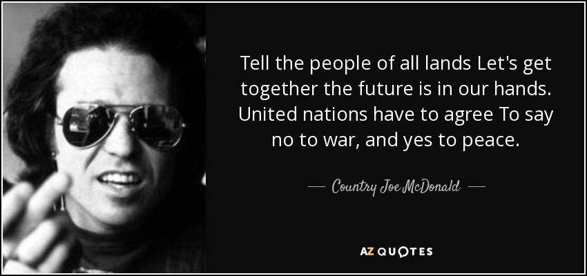 Tell the people of all lands Let's get together the future is in our hands. United nations have to agree To say no to war, and yes to peace. - Country Joe McDonald