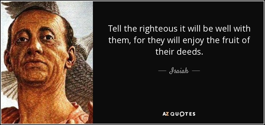 Tell the righteous it will be well with them, for they will enjoy the fruit of their deeds. - Isaiah