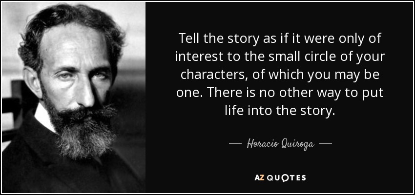 Tell the story as if it were only of interest to the small circle of your characters, of which you may be one. There is no other way to put life into the story. - Horacio Quiroga