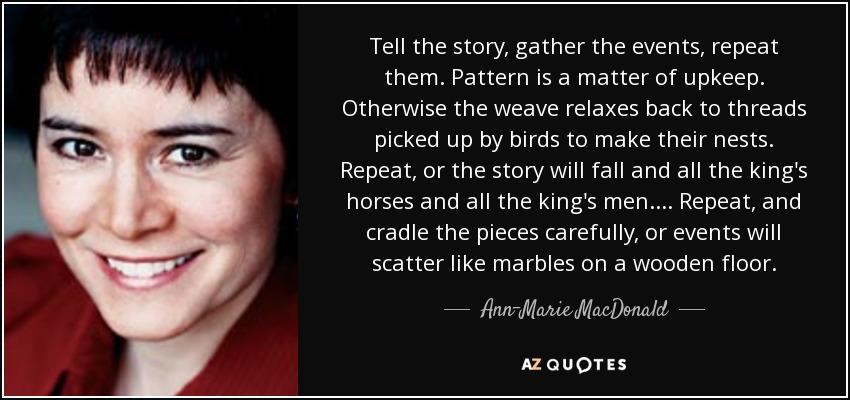 Tell the story, gather the events, repeat them. Pattern is a matter of upkeep. Otherwise the weave relaxes back to threads picked up by birds to make their nests. Repeat, or the story will fall and all the king's horses and all the king's men. . . . Repeat, and cradle the pieces carefully, or events will scatter like marbles on a wooden floor. - Ann-Marie MacDonald
