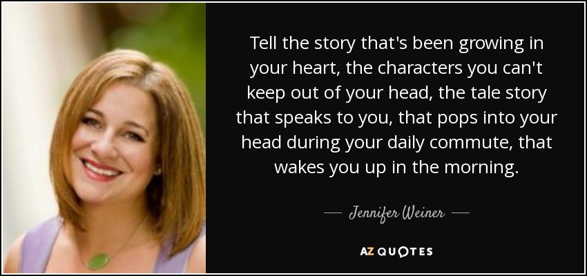 Tell the story that's been growing in your heart, the characters you can't keep out of your head, the tale story that speaks to you, that pops into your head during your daily commute, that wakes you up in the morning. - Jennifer Weiner