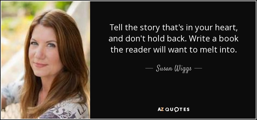 Tell the story that's in your heart, and don't hold back. Write a book the reader will want to melt into. - Susan Wiggs
