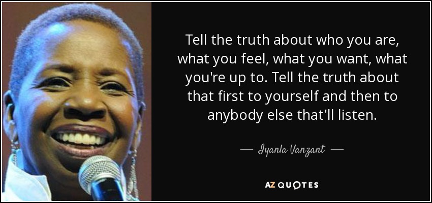 Tell the truth about who you are, what you feel, what you want, what you're up to. Tell the truth about that first to yourself and then to anybody else that'll listen. - Iyanla Vanzant